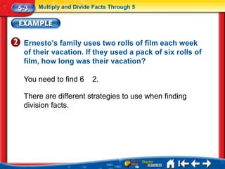 5-3   Multiply and Divide Facts Through 5




 Ernesto’s family uses two rolls of film each week
 of their vacation. If they used a pack of six rolls of
 film, how long was their vacation?

 You need to find 6      2.

 There are different strategies to use when finding
 division facts.
 