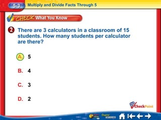 5-3   Multiply and Divide Facts Through 5




  There are 3 calculators in a classroom of 15
  students. How many students per calculator
  are there?

  A. 5

  B. 4

  C. 3

  D. 2
 