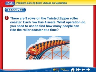 5-4   Problem-Solving Skill: Choose an Operation




 There are 9 rows on the Twisted Zipper roller
 coaster. Each row has 4 seats. What operation do
 you need to use to find how many people can
 ride the roller coaster at a time?
 