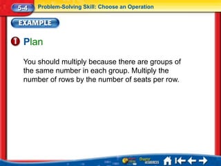 5-4   Problem-Solving Skill: Choose an Operation




 Plan
 You should multiply because there are groups of
 the same number in each group. Multiply the
 number of rows by the number of seats per row.
 