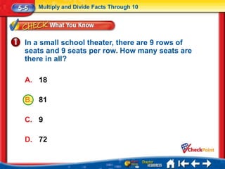 5-5   Multiply and Divide Facts Through 10




  In a small school theater, there are 9 rows of
  seats and 9 seats per row. How many seats are
  there in all?

  A. 18

  B. 81

  C. 9

  D. 72
 