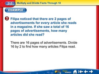 5-5   Multiply and Divide Facts Through 10




 Filipa noticed that there are 2 pages of
 advertisements for every article she reads
 in a magazine. If she saw a total of 16
 pages of advertisements, how many
 articles did she read?

 There are 16 pages of advertisements. Divide
 16 by 2 to find how many articles Filipa read.
 