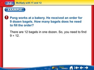 5-6   Multiply with 11 and 12




 Pang works at a bakery. He received an order for
 9 dozen bagels. How many bagels does he need
 to fill the order?

 There are 12 bagels in one dozen. So, you need to find
 9 × 12.
 