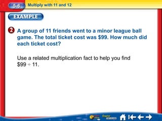5-6   Multiply with 11 and 12




 A group of 11 friends went to a minor league ball
 game. The total ticket cost was $99. How much did
 each ticket cost?

 Use a related multiplication fact to help you find
 $99 ÷ 11.
 