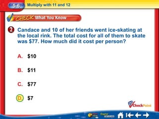 5-6   Multiply with 11 and 12




  Candace and 10 of her friends went ice-skating at
  the local rink. The total cost for all of them to skate
  was $77. How much did it cost per person?

  A. $10

  B. $11

  C. $77

  D. $7
 