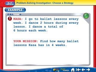 5-7    Problem-Solving Investigation: Choose a Strategy




      KASA: I    go to ballet lessons every
      week. I    dance 2 hours during every
      lesson.    I dance a total of
      6 hours    each week.


      YOUR MISSION: Find how many ballet
      lessons Kasa has in 4 weeks.
 