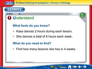 5-7     Problem-Solving Investigation: Choose a Strategy




      Understand
      What facts do you know?
      • Kasa dances 2 hours during each lesson.
      • She dances a total of 6 hours each week.

      What do you need to find?
      • Find how many lessons she has in 4 weeks.
 