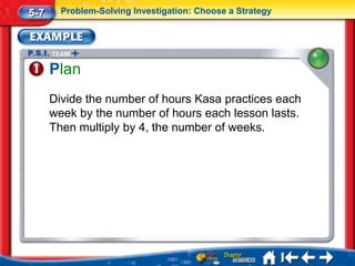 5-7     Problem-Solving Investigation: Choose a Strategy




      Plan
      Divide the number of hours Kasa practices each
      week by the number of hours each lesson lasts.
      Then multiply by 4, the number of weeks.
 