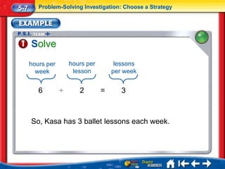 5-7      Problem-Solving Investigation: Choose a Strategy




      Solve
      hours per       hours per        lessons
        week           lesson         per week


         6        ÷      2        =      3



      So, Kasa has 3 ballet lessons each week.
 