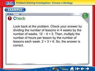5-7     Problem-Solving Investigation: Choose a Strategy




      Check
      Look back at the problem. Check your answer by
      dividing the number of lessons in 4 weeks by the
      number of weeks. 12 ÷ 4 = 3. Then, multiply the
      number of hours per lesson by the number of
      lessons each week. 2 × 3 = 6. So, the answer is
      correct.
 