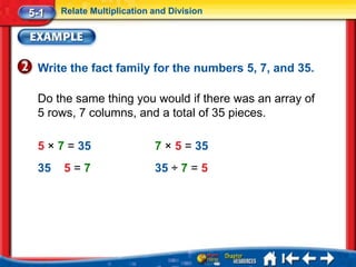 5-1   Relate Multiplication and Division




 Write the fact family for the numbers 5, 7, and 35.

 Do the same thing you would if there was an array of
 5 rows, 7 columns, and a total of 35 pieces.

 5 × 7 = 35                 7 × 5 = 35
 35   5=7                   35 ÷ 7 = 5
 
