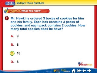 5-8   Multiply Three Numbers




  Mr. Hawkins ordered 3 boxes of cookies for him
  and his family. Each box contains 3 packs of
  cookies, and each pack contains 2 cookies. How
  many total cookies does he have?

  A. 9

  B. 6

  C. 18

  D. 8
 