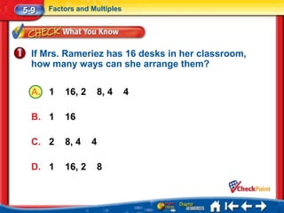 5-9   Factors and Multiples




  If Mrs. Rameriez has 16 desks in her classroom,
  how many ways can she arrange them?

  A. 1    16, 2    8, 4       4

  B. 1    16

  C. 2    8, 4    4

  D. 1    16, 2    8
 