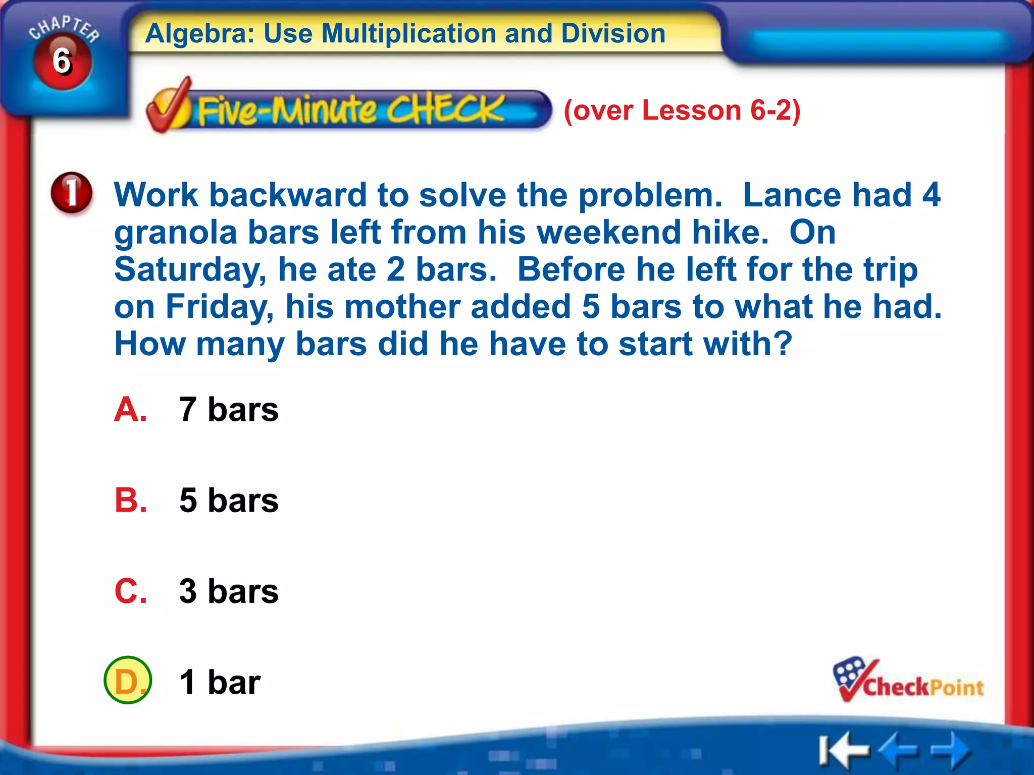 Algebra: Use Multiplication and Division
6
                                     (over Lesson 6-2)


    Work backward to solve the problem. Lance had 4
    granola bars left from his weekend hike. On
    Saturday, he ate 2 bars. Before he left for the trip
    on Friday, his mother added 5 bars to what he had.
    How many bars did he have to start with?
    A. 7 bars

    B. 5 bars

    C. 3 bars

    D. 1 bar
 