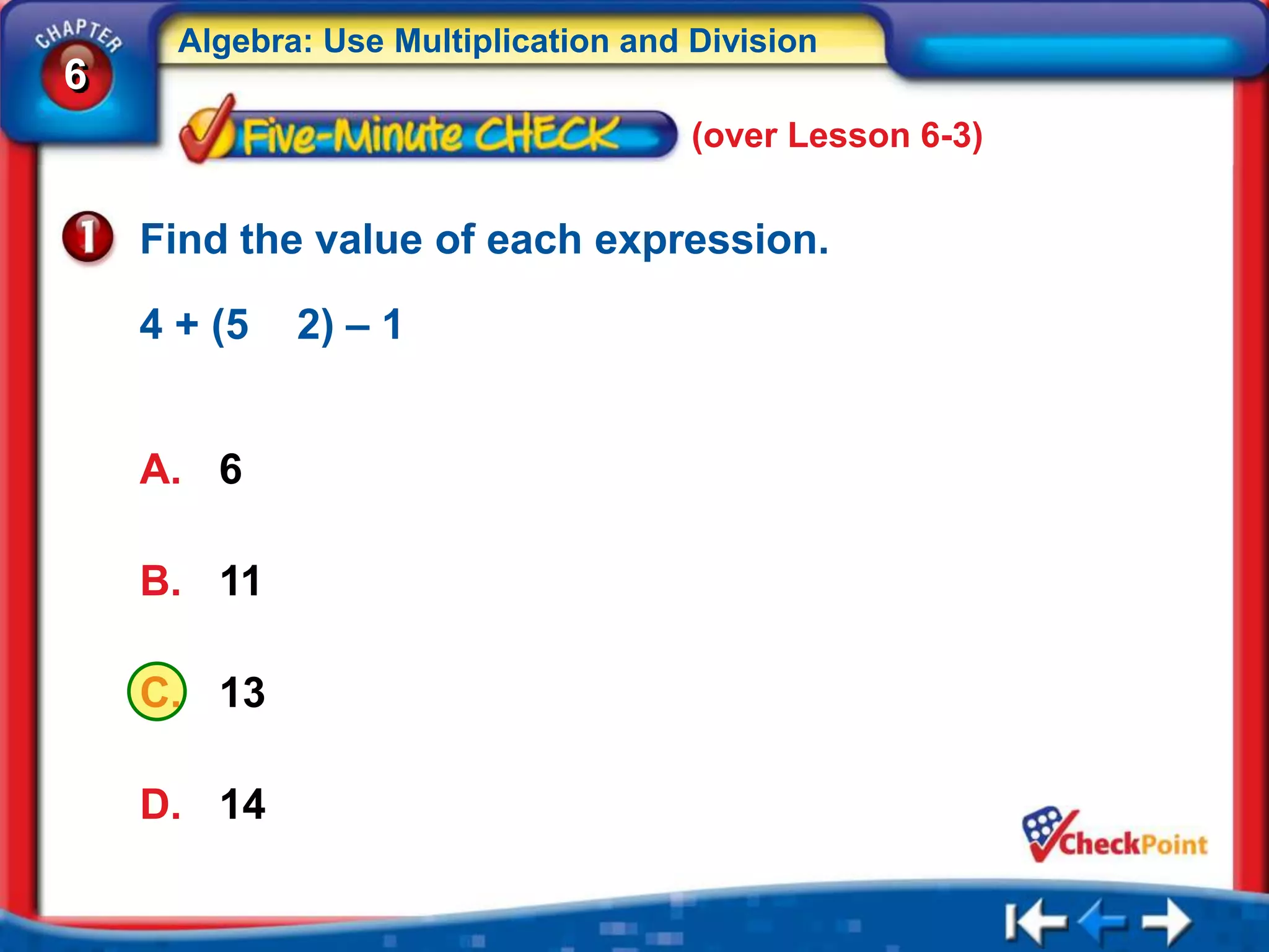 Algebra: Use Multiplication and Division
6
                                      (over Lesson 6-3)


    Find the value of each expression.

    4 + (5   2) – 1


    A. 6

    B. 11

    C. 13

    D. 14
 