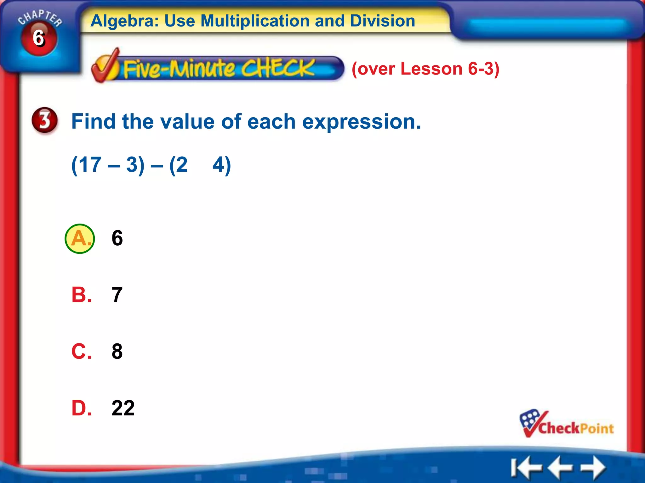 Algebra: Use Multiplication and Division
6
                                      (over Lesson 6-3)


    Find the value of each expression.

    (17 – 3) – (2    4)


    A. 6

    B. 7

    C. 8

    D. 22
 