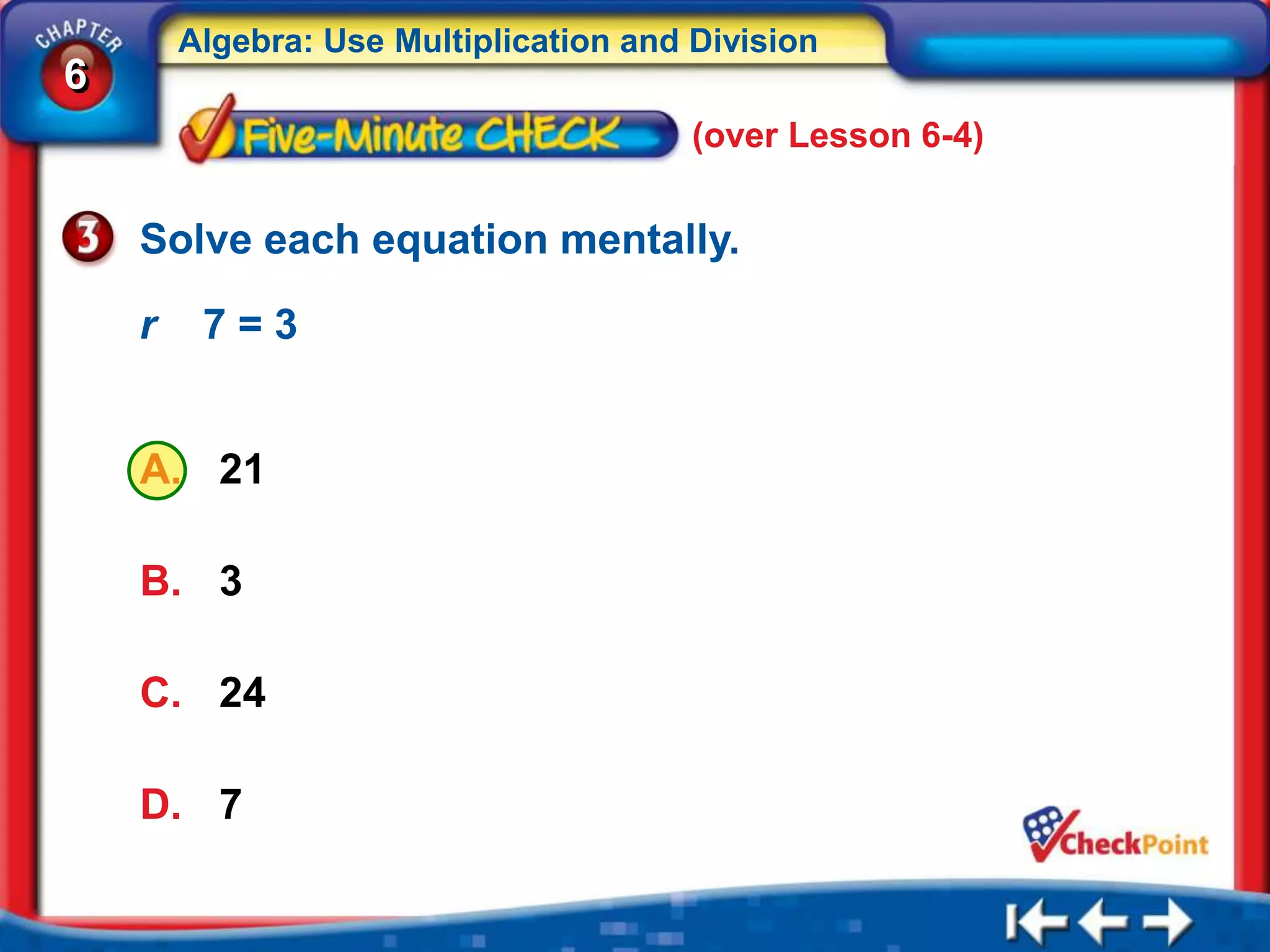 Algebra: Use Multiplication and Division
6
                                        (over Lesson 6-4)


    Solve each equation mentally.

    r    7=3


    A. 21

    B. 3

    C. 24

    D. 7
 