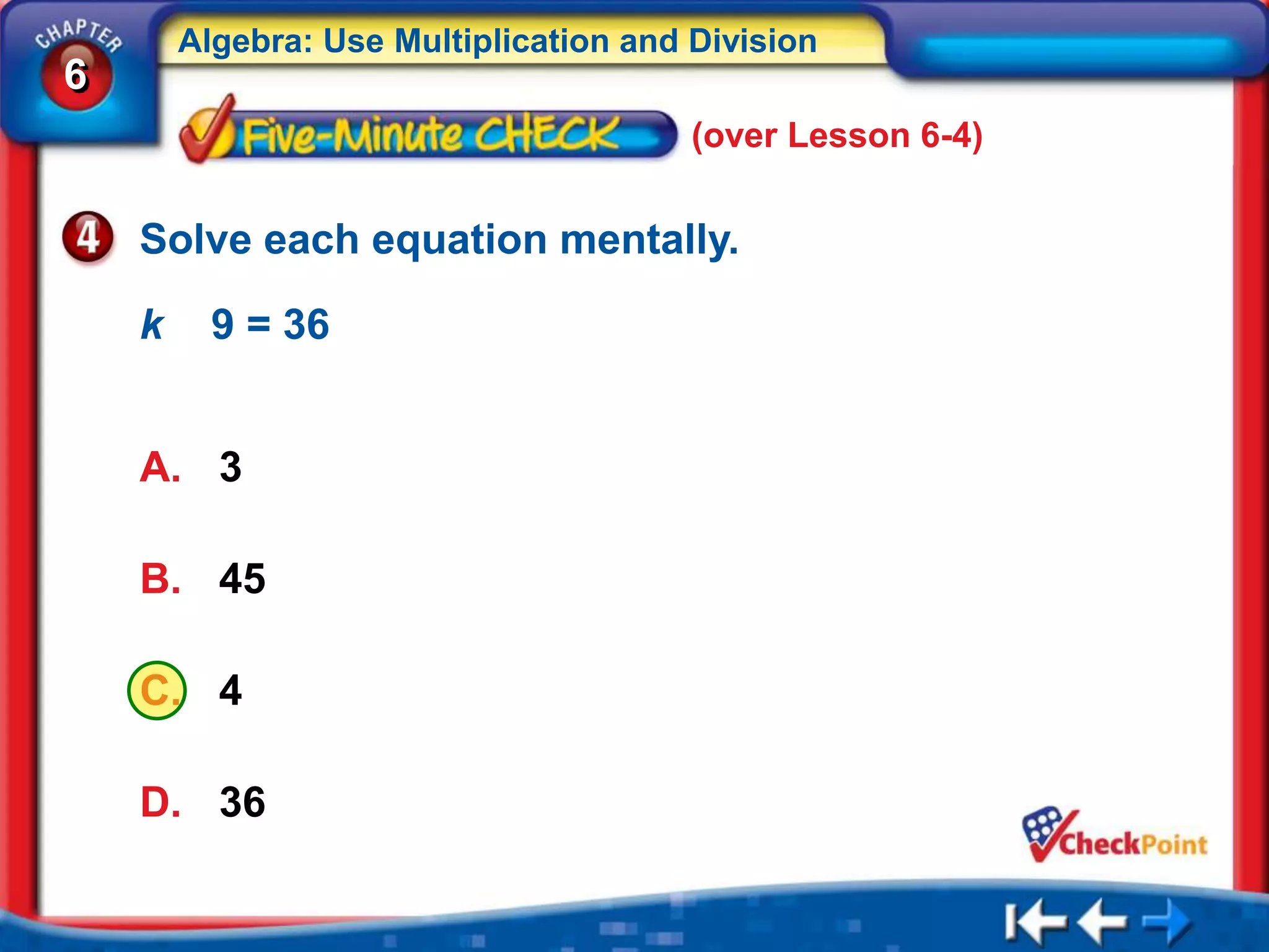 Algebra: Use Multiplication and Division
6
                                        (over Lesson 6-4)


    Solve each equation mentally.

    k     9 = 36


    A. 3

    B. 45

    C. 4

    D. 36
 