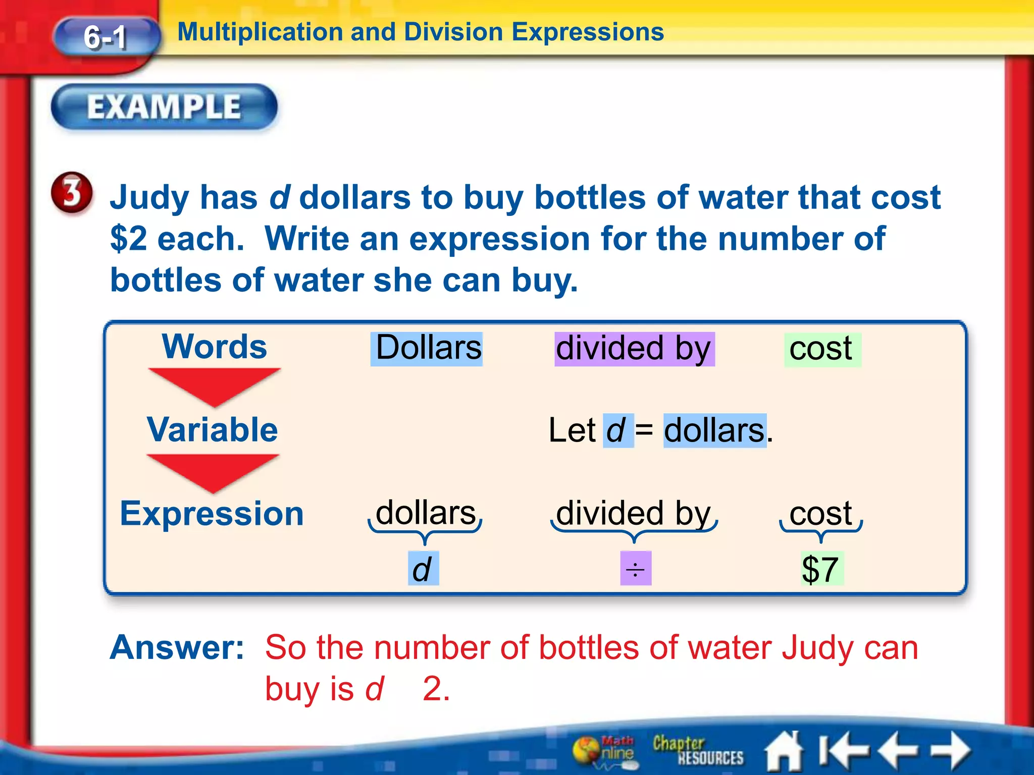 6-1    Multiplication and Division Expressions




 Judy has d dollars to buy bottles of water that cost
 $2 each. Write an expression for the number of
 bottles of water she can buy.
      Words           Dollars        divided by        cost

      Variable                      Let d = dollars.

  Expression          dollars        divided by        cost
                         d                ÷            $7

 Answer: So the number of bottles of water Judy can
         buy is d 2.
 