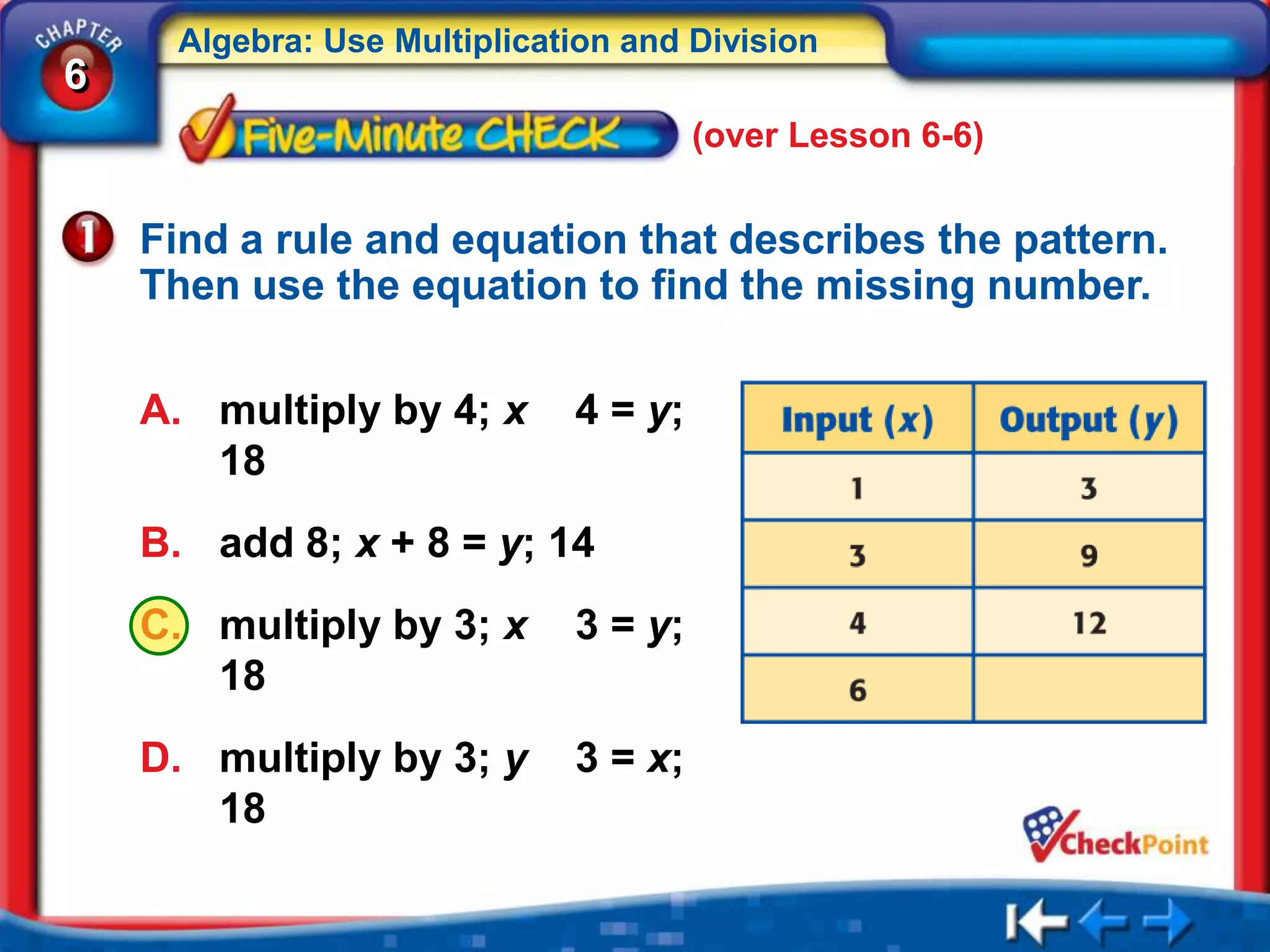 Algebra: Use Multiplication and Division
6
                                      (over Lesson 6-6)


    Find a rule and equation that describes the pattern.
    Then use the equation to find the missing number.

    A. multiply by 4; x      4 = y;
       18
    B. add 8; x + 8 = y; 14
    C. multiply by 3; x      3 = y;
       18
    D. multiply by 3; y      3 = x;
       18
 