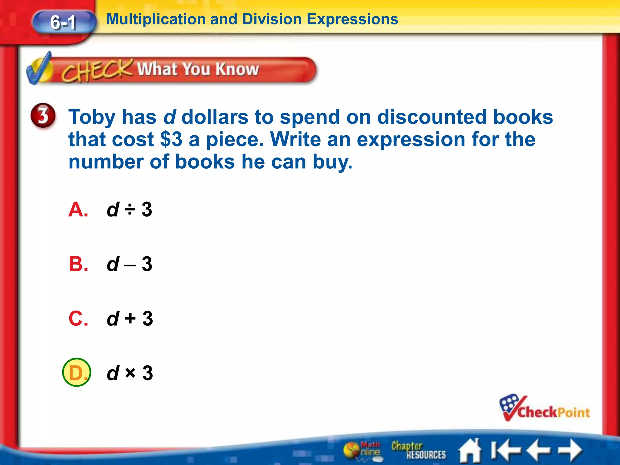 6-1   Multiplication and Division Expressions




  Toby has d dollars to spend on discounted books
  that cost $3 a piece. Write an expression for the
  number of books he can buy.

  A. d ÷ 3

  B. d – 3

  C. d + 3

  D. d × 3
 
