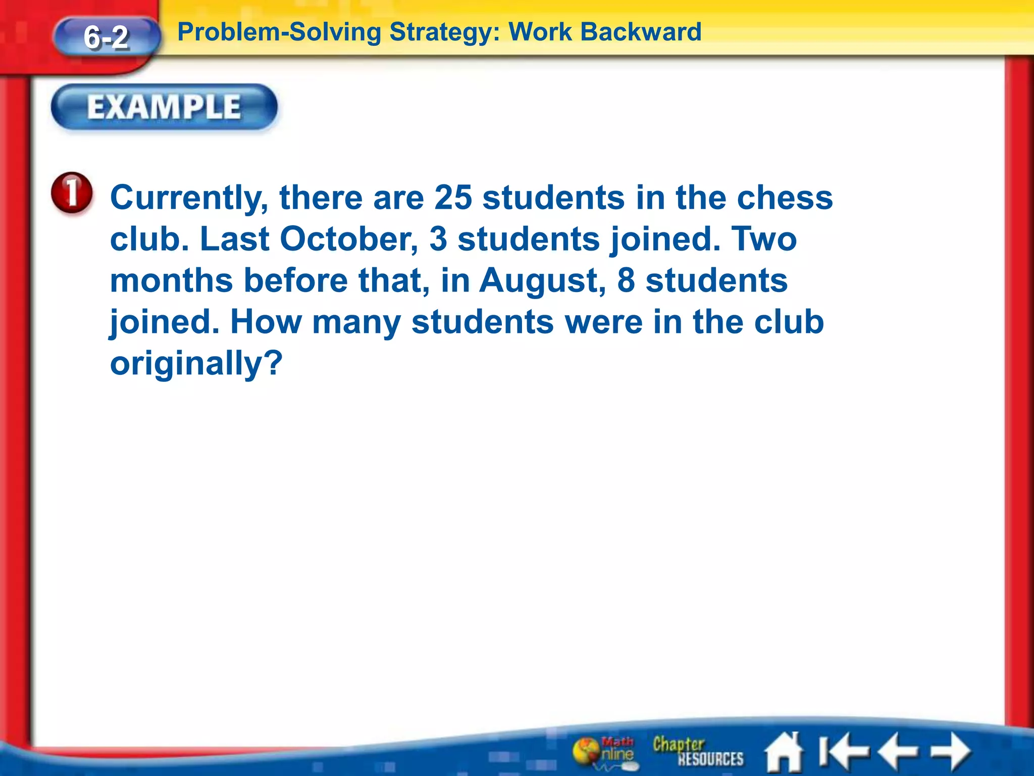 6-2   Problem-Solving Strategy: Work Backward




 Currently, there are 25 students in the chess
 club. Last October, 3 students joined. Two
 months before that, in August, 8 students
 joined. How many students were in the club
 originally?
 