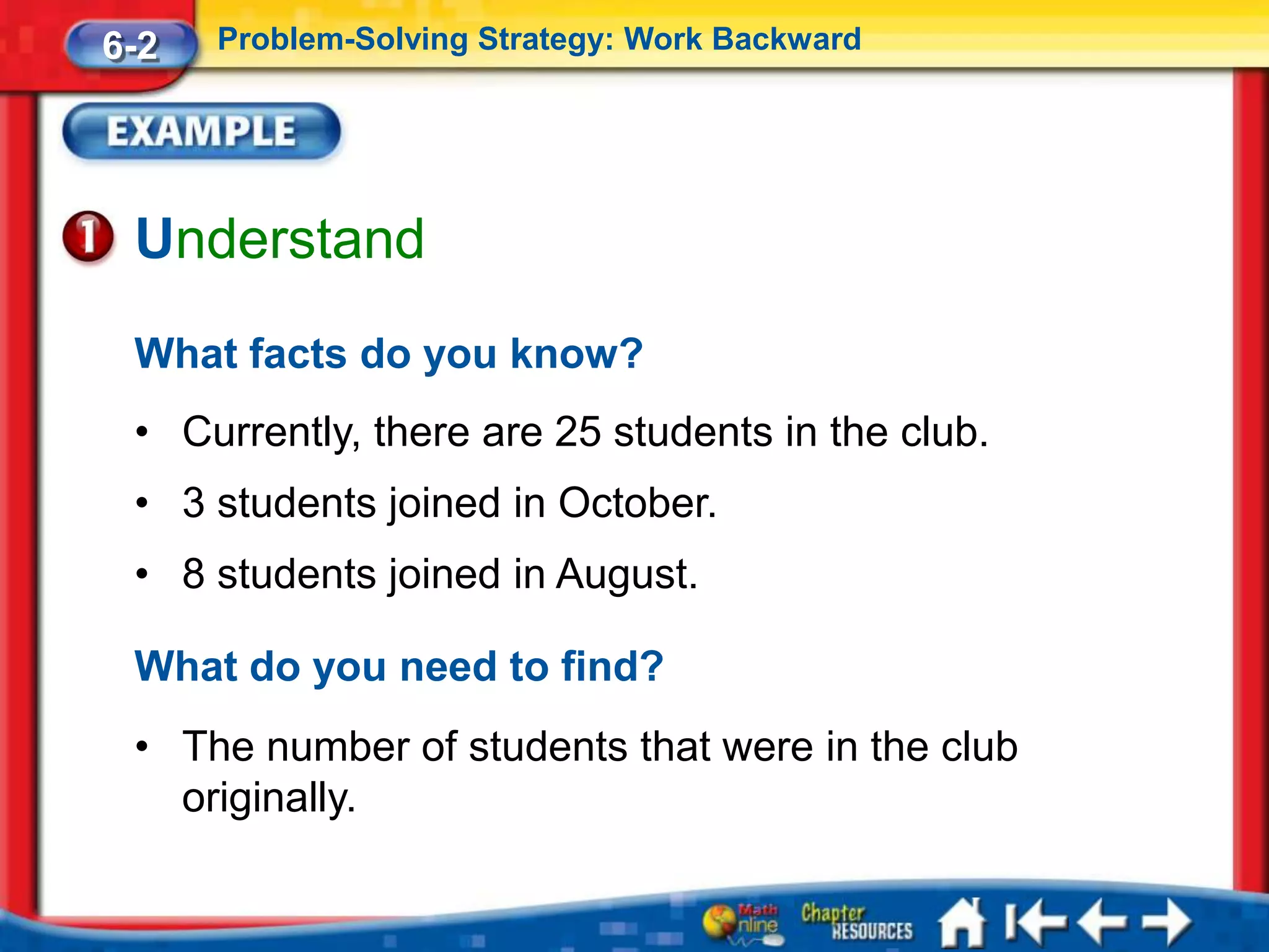 6-2   Problem-Solving Strategy: Work Backward




 Understand
 What facts do you know?
 • Currently, there are 25 students in the club.
 • 3 students joined in October.
 • 8 students joined in August.

 What do you need to find?
 • The number of students that were in the club
   originally.
 