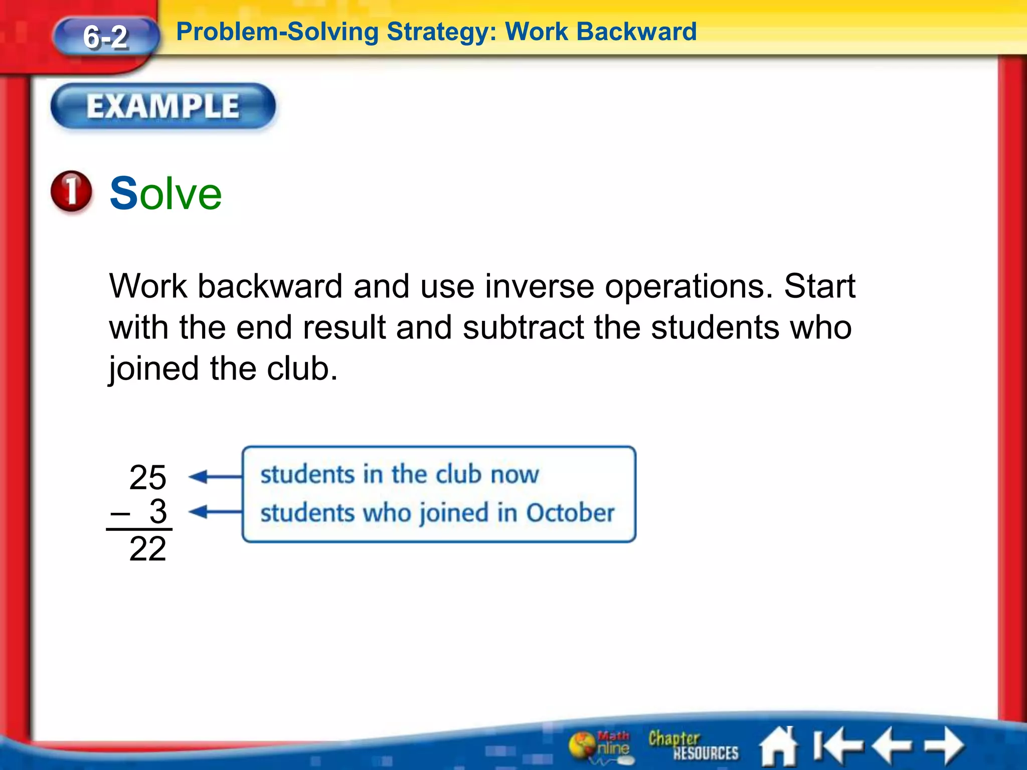 6-2    Problem-Solving Strategy: Work Backward




 Solve
 Work backward and use inverse operations. Start
 with the end result and subtract the students who
 joined the club.


  25
 – 3
  22
 