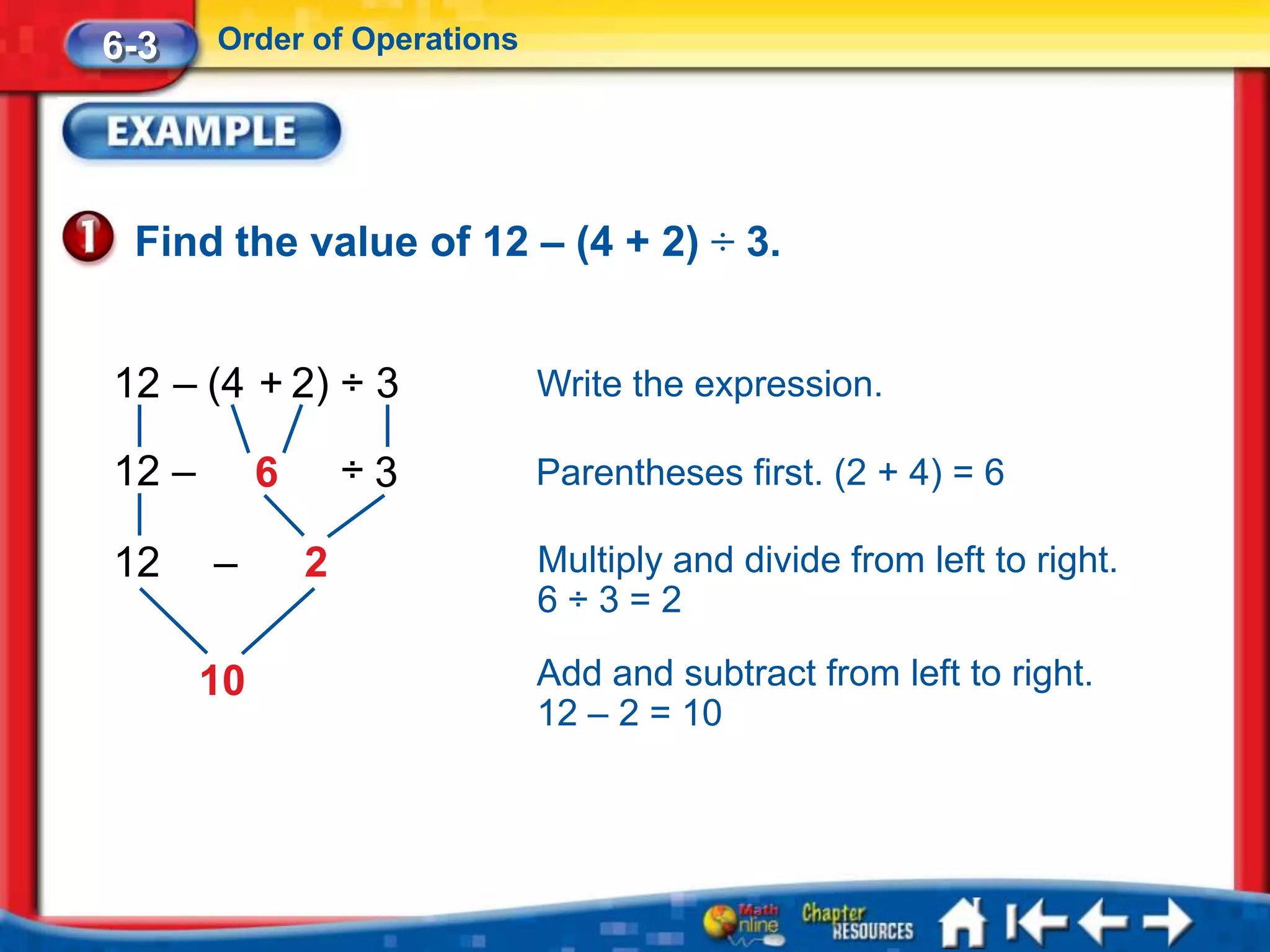 6-3    Order of Operations




 Find the value of 12 – (4 + 2) ÷ 3.


12 – (4 + 2) ÷ 3             Write the expression.

12 –        6       ÷3       Parentheses first. (2 + 4) = 6

12     –        2            Multiply and divide from left to right.
                             6÷3=2

       10                    Add and subtract from left to right.
                             12 – 2 = 10
 