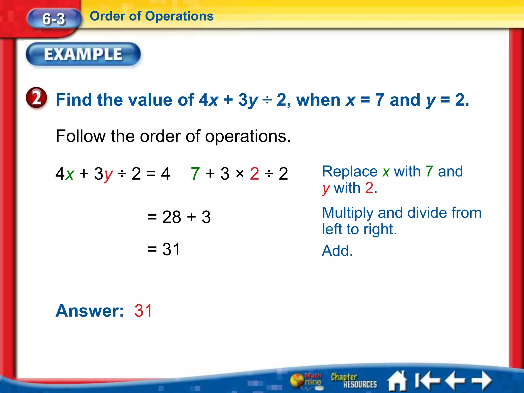 6-3   Order of Operations




 Find the value of 4x + 3y ÷ 2, when x = 7 and y = 2.

 Follow the order of operations.

 4x + 3y ÷ 2 = 4     7+3×2÷2       Replace x with 7 and
                                   y with 2.
              = 28 + 3             Multiply and divide from
                                   left to right.
              = 31                 Add.


 Answer: 31
 