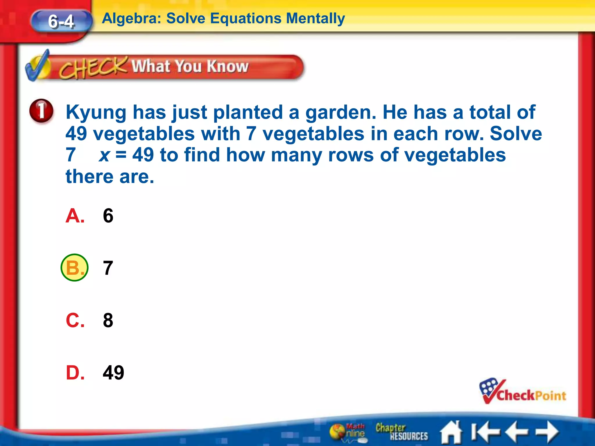 6-4   Algebra: Solve Equations Mentally




  Kyung has just planted a garden. He has a total of
  49 vegetables with 7 vegetables in each row. Solve
  7 x = 49 to find how many rows of vegetables
  there are.
  A. 6

  B. 7

  C. 8

  D. 49
 