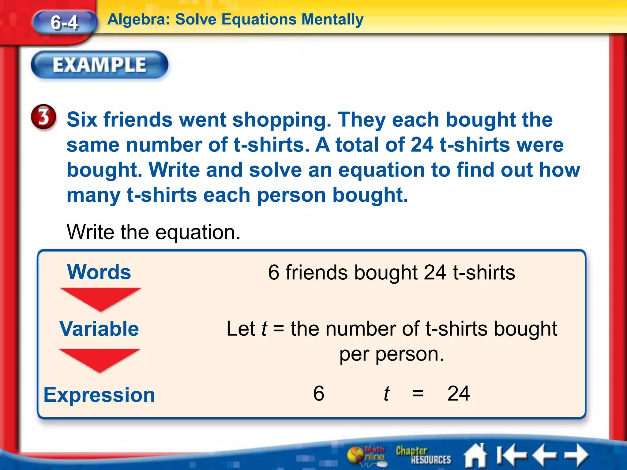 6-4   Algebra: Solve Equations Mentally




  Six friends went shopping. They each bought the
  same number of t-shirts. A total of 24 t-shirts were
  bought. Write and solve an equation to find out how
  many t-shirts each person bought.
  Write the equation.
  Words                   6 friends bought 24 t-shirts

 Variable            Let t = the number of t-shirts bought
                                  per person.
Expression                      6         t   =   24
 