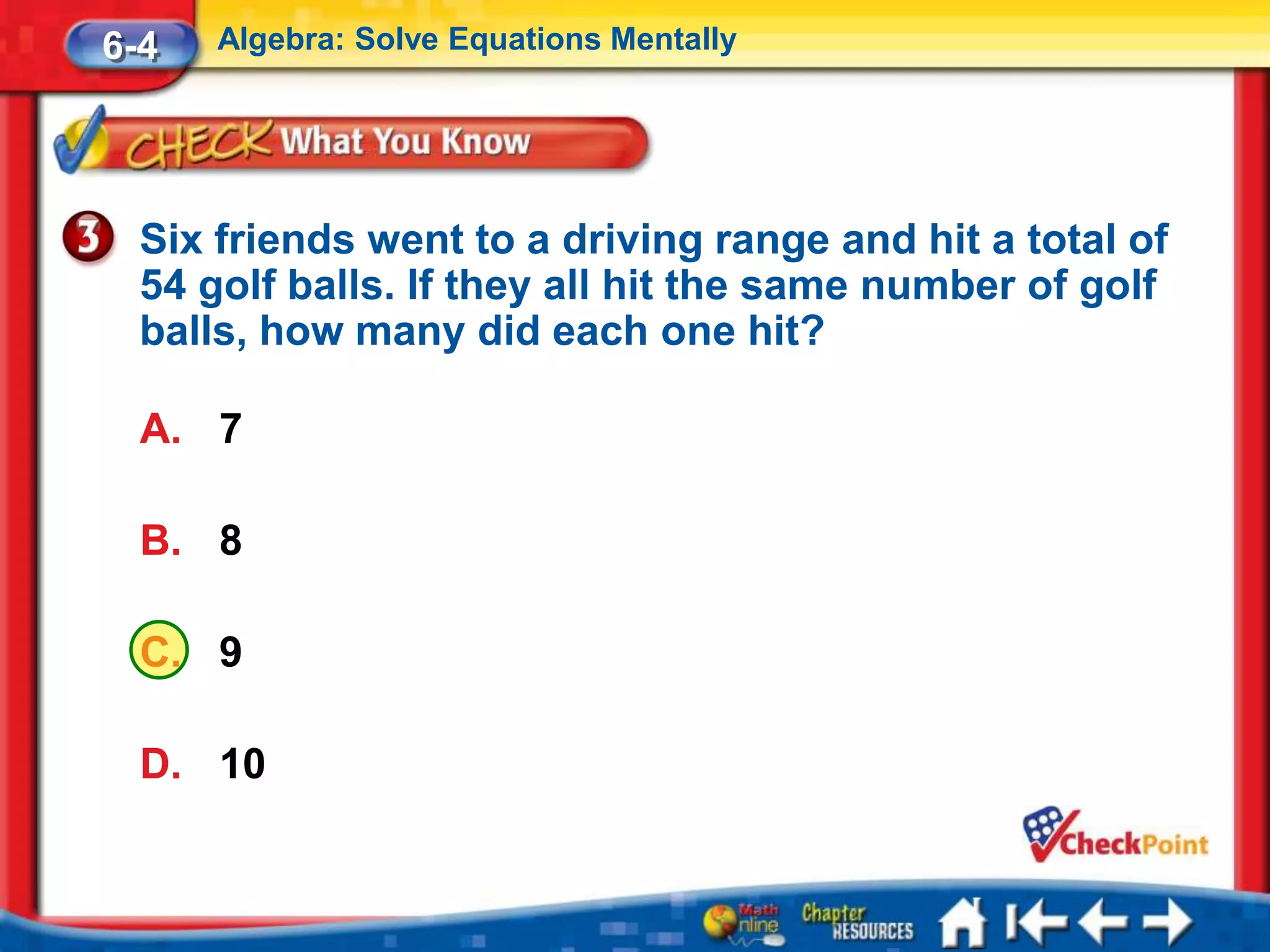 6-4   Algebra: Solve Equations Mentally




  Six friends went to a driving range and hit a total of
  54 golf balls. If they all hit the same number of golf
  balls, how many did each one hit?

  A. 7

  B. 8

  C. 9

  D. 10
 