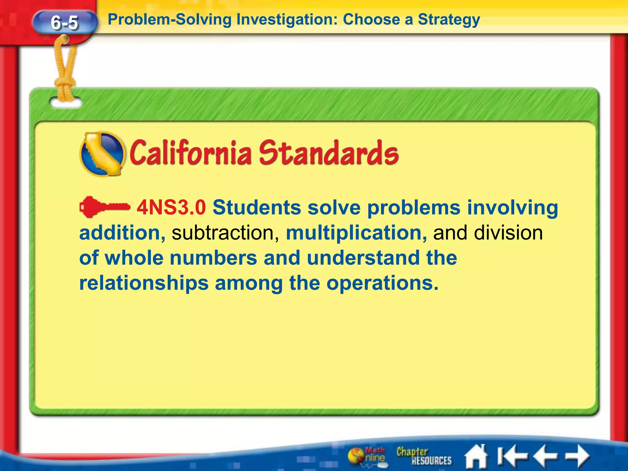 6-5      Problem-Solving Investigation: Choose a Strategy




             4NS3.0 Students solve problems involving
      addition, subtraction, multiplication, and division
      of whole numbers and understand the
      relationships among the operations.
 