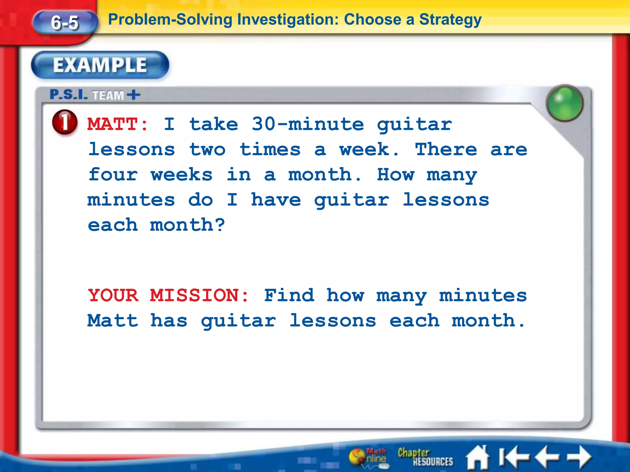 6-5    Problem-Solving Investigation: Choose a Strategy




      MATT: I take 30-minute guitar
      lessons two times a week. There are
      four weeks in a month. How many
      minutes do I have guitar lessons
      each month?


      YOUR MISSION: Find how many minutes
      Matt has guitar lessons each month.
 
