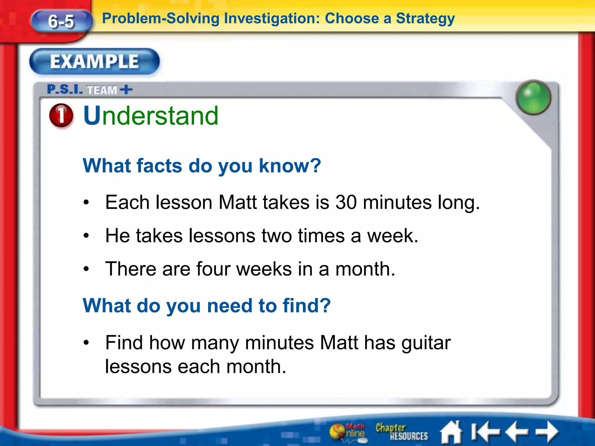 6-5     Problem-Solving Investigation: Choose a Strategy




      Understand
      What facts do you know?
      • Each lesson Matt takes is 30 minutes long.
      • He takes lessons two times a week.
      • There are four weeks in a month.
      What do you need to find?
      • Find how many minutes Matt has guitar
        lessons each month.
 
