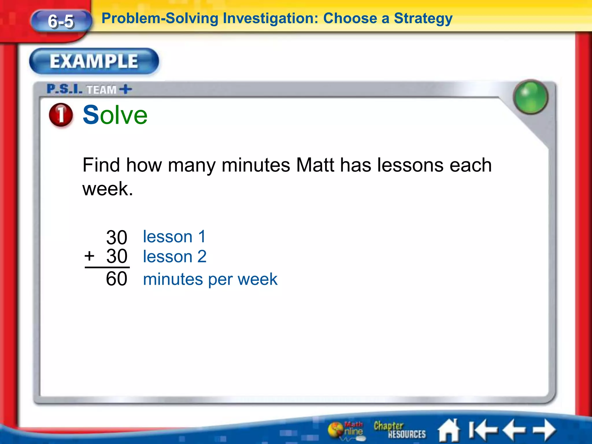 6-5     Problem-Solving Investigation: Choose a Strategy




      Solve
      Find how many minutes Matt has lessons each
      week.

        30 lesson 1
      + 30 lesson 2
        60 minutes per week
 