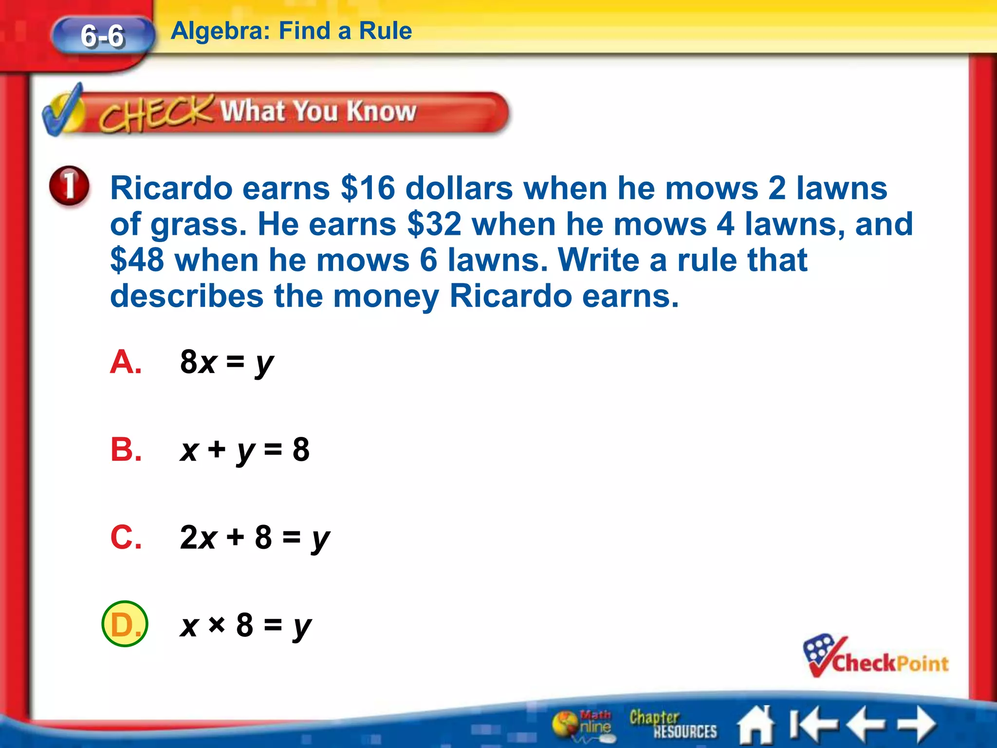 6-6    Algebra: Find a Rule




  Ricardo earns $16 dollars when he mows 2 lawns
  of grass. He earns $32 when he mows 4 lawns, and
  $48 when he mows 6 lawns. Write a rule that
  describes the money Ricardo earns.
  A.   8x = y

  B.   x+y=8

  C.   2x + 8 = y

  D.   x×8=y
 