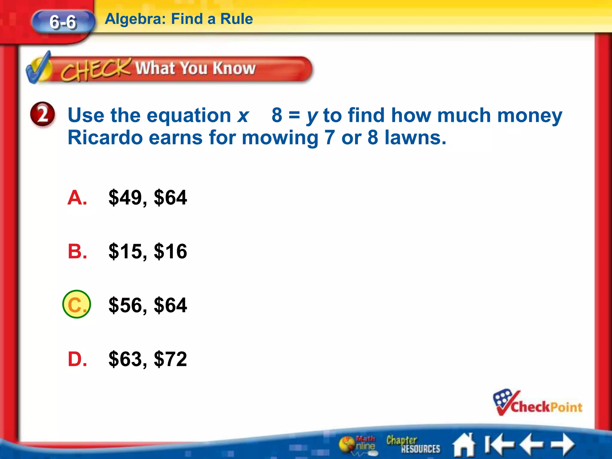 6-6    Algebra: Find a Rule




  Use the equation x 8 = y to find how much money
  Ricardo earns for mowing 7 or 8 lawns.

  A.   $49, $64

  B.   $15, $16

  C.   $56, $64

  D.   $63, $72
 