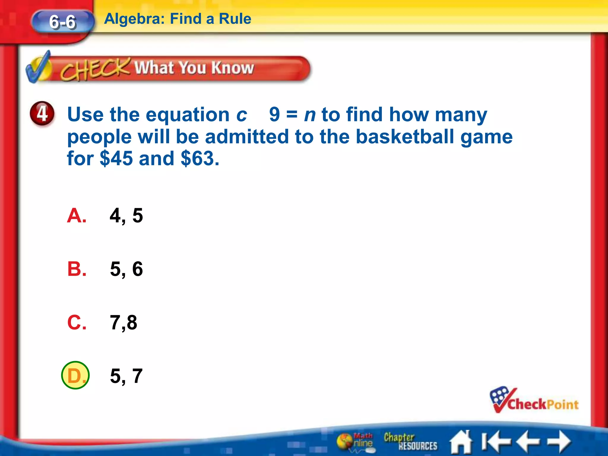 6-6    Algebra: Find a Rule




  Use the equation c 9 = n to find how many
  people will be admitted to the basketball game
  for $45 and $63.

  A.   4, 5

  B.   5, 6

  C.   7,8

  D.   5, 7
 
