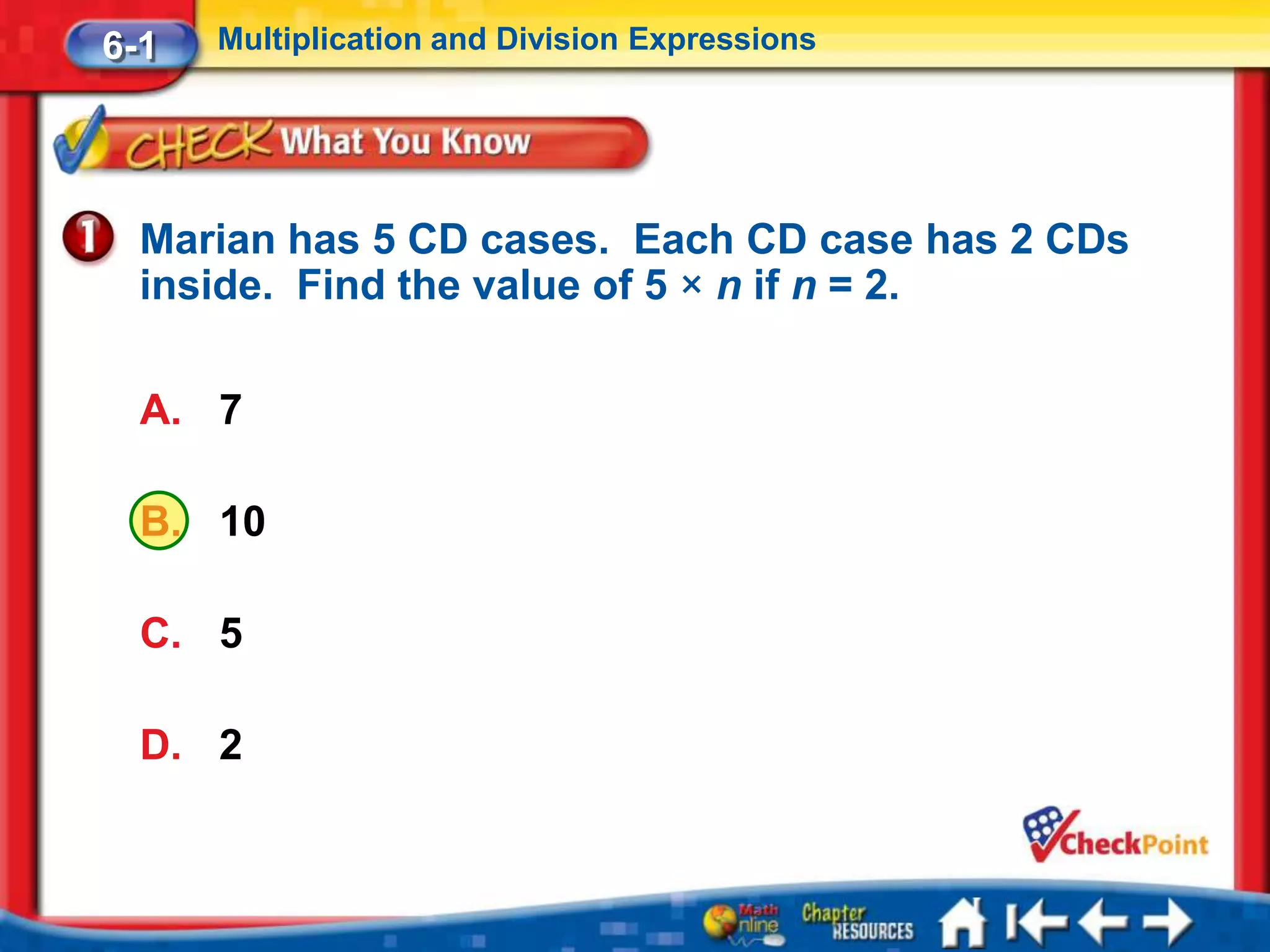 6-1   Multiplication and Division Expressions




  Marian has 5 CD cases. Each CD case has 2 CDs
  inside. Find the value of 5 × n if n = 2.

  A. 7

  B. 10

  C. 5

  D. 2
 