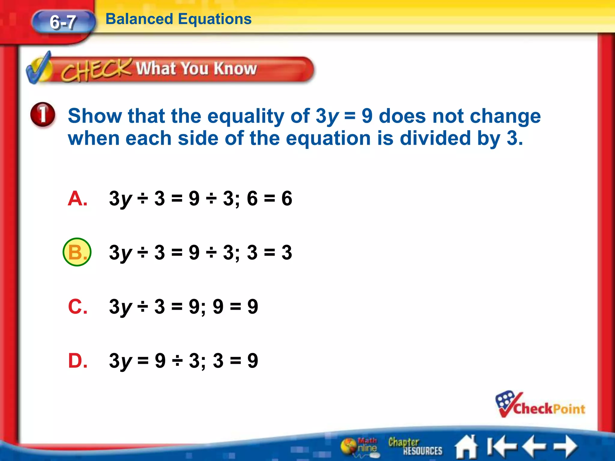 6-7    Balanced Equations




  Show that the equality of 3y = 9 does not change
  when each side of the equation is divided by 3.

  A.   3y ÷ 3 = 9 ÷ 3; 6 = 6

  B.   3y ÷ 3 = 9 ÷ 3; 3 = 3

  C.   3y ÷ 3 = 9; 9 = 9

  D.   3y = 9 ÷ 3; 3 = 9
 