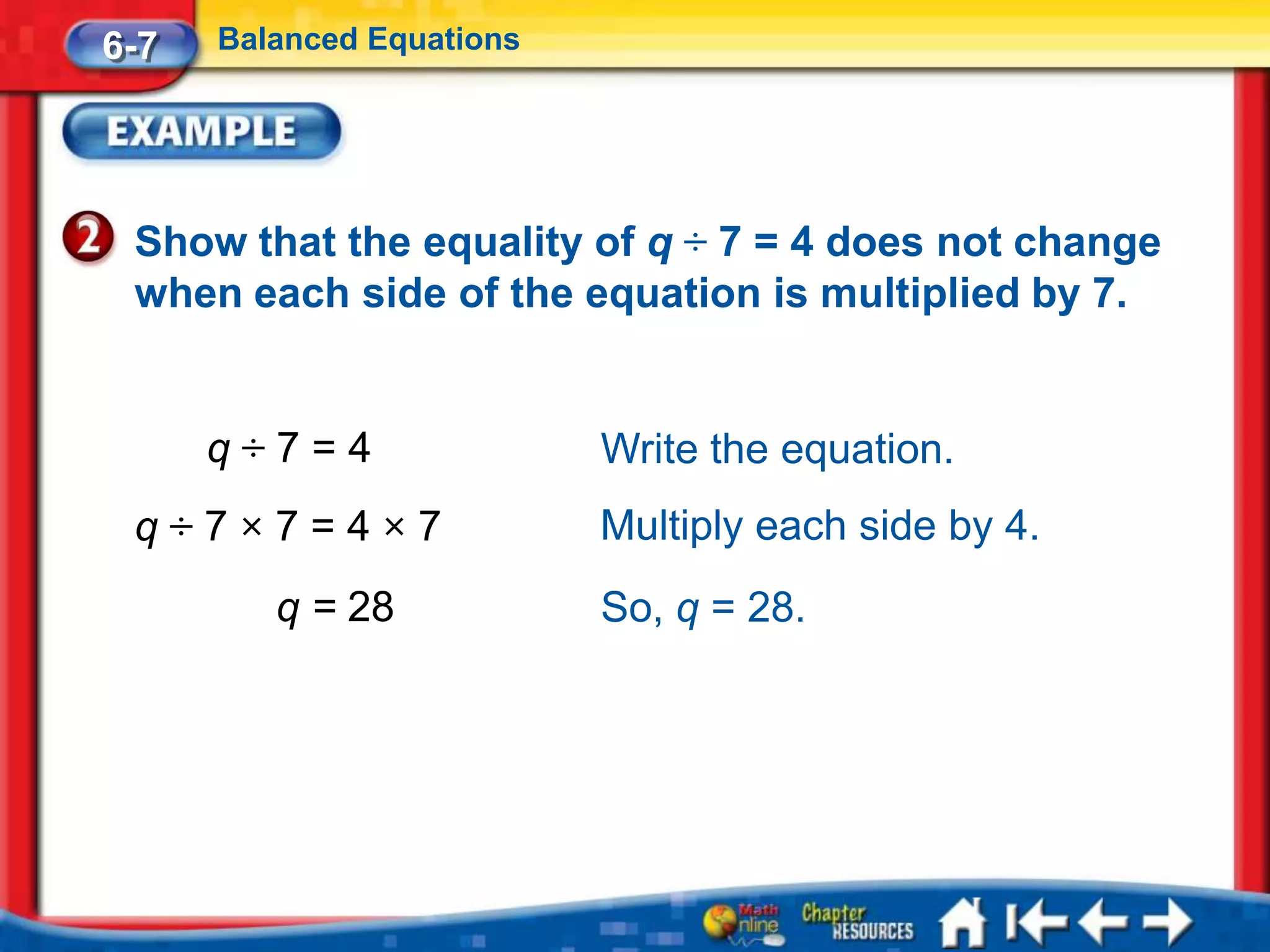 6-7   Balanced Equations




 Show that the equality of q ÷ 7 = 4 does not change
 when each side of the equation is multiplied by 7.


      q÷7=4                Write the equation.
 q÷7×7=4×7                 Multiply each side by 4.
         q = 28            So, q = 28.
 