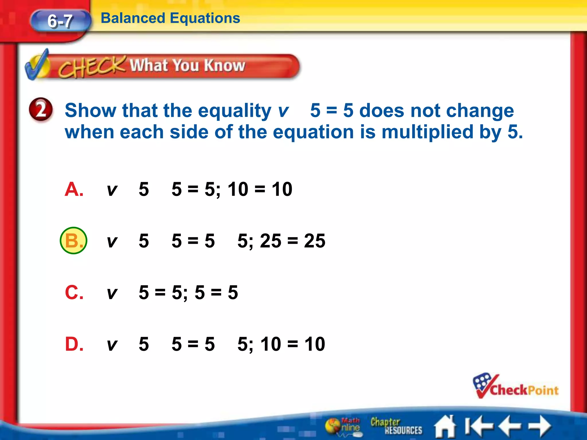 6-7    Balanced Equations




  Show that the equality v 5 = 5 does not change
  when each side of the equation is multiplied by 5.

  A.   v   5    5 = 5; 10 = 10

  B.   v   5    5=5     5; 25 = 25

  C.   v   5 = 5; 5 = 5

  D.   v   5    5=5     5; 10 = 10
 