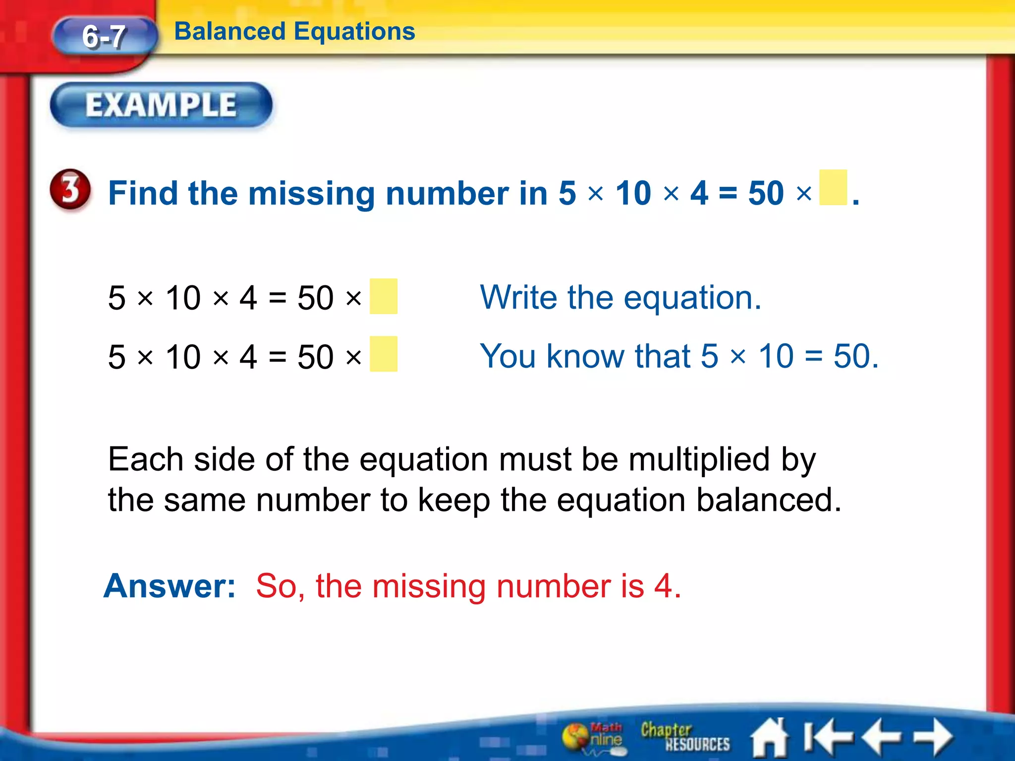 6-7   Balanced Equations




 Find the missing number in 5 × 10 × 4 = 50 ×      .


 5 × 10 × 4 = 50 ×         Write the equation.
 5 × 10 × 4 = 50 ×         You know that 5 × 10 = 50.


 Each side of the equation must be multiplied by
 the same number to keep the equation balanced.

 Answer: So, the missing number is 4.
 