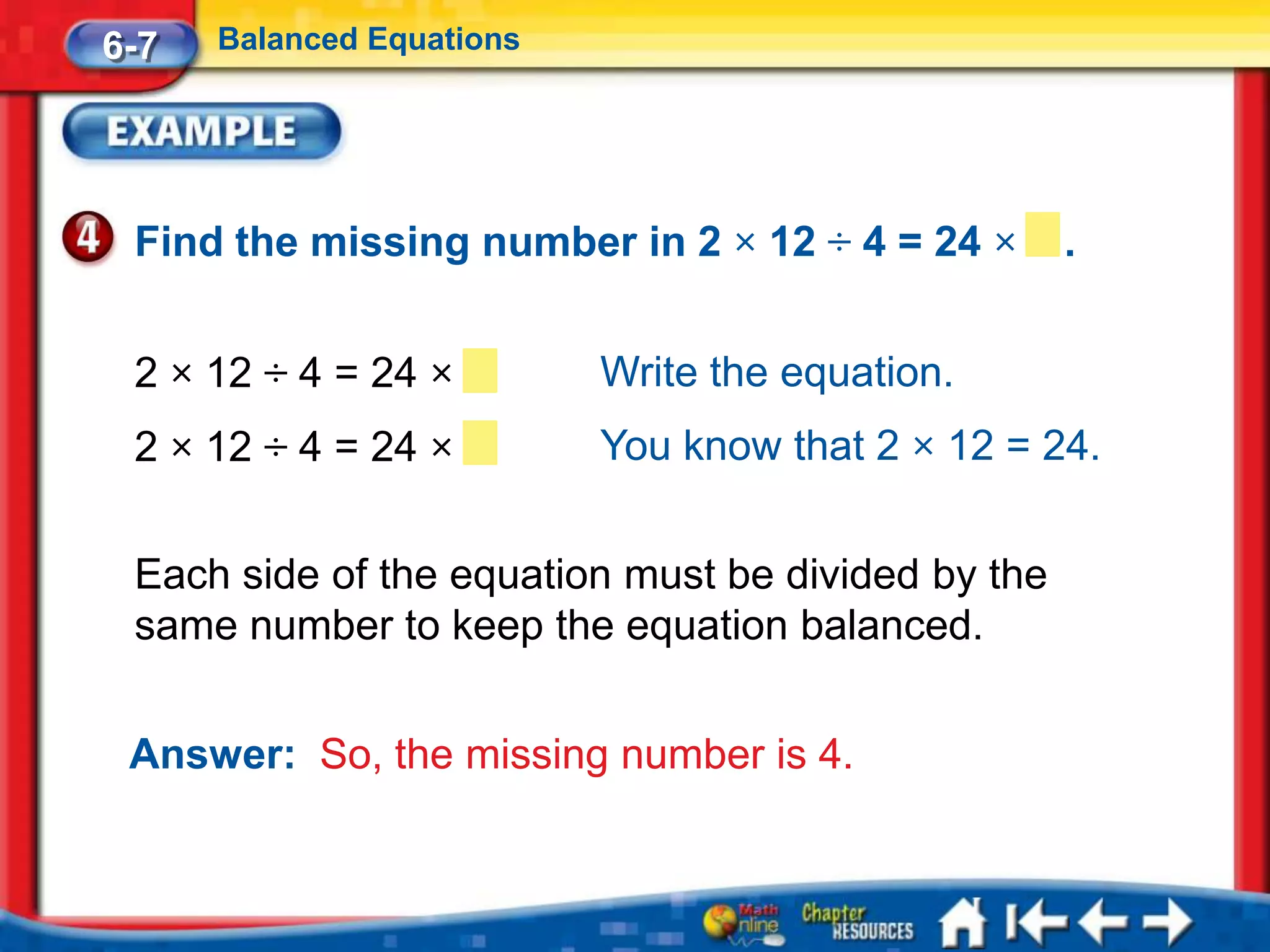 6-7   Balanced Equations




 Find the missing number in 2 × 12 ÷ 4 = 24 ×       .


 2 × 12 ÷ 4 = 24 ×         Write the equation.
 2 × 12 ÷ 4 = 24 ×         You know that 2 × 12 = 24.


 Each side of the equation must be divided by the
 same number to keep the equation balanced.


 Answer: So, the missing number is 4.
 