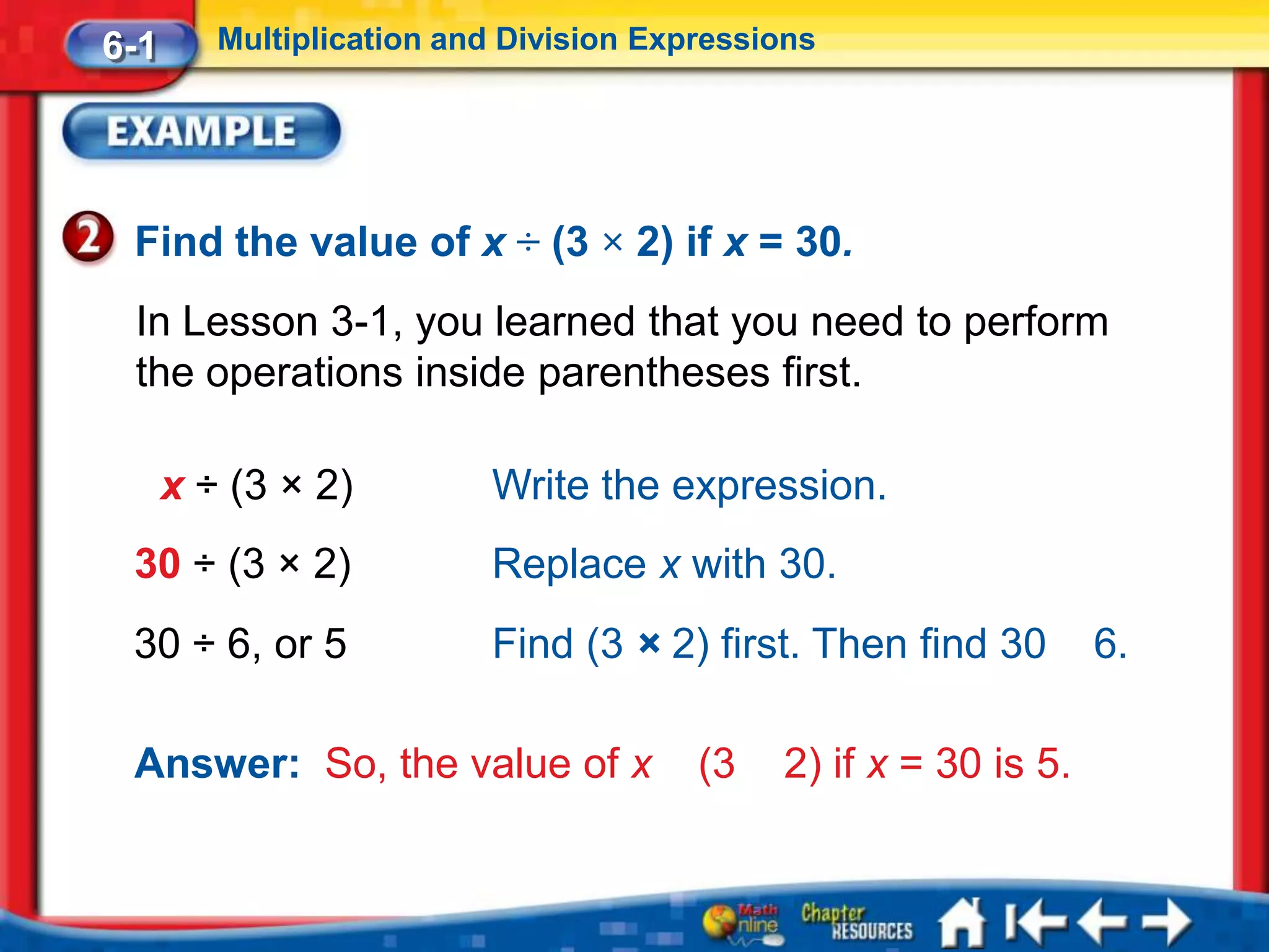 6-1      Multiplication and Division Expressions




 Find the value of x ÷ (3 × 2) if x = 30.
 In Lesson 3-1, you learned that you need to perform
 the operations inside parentheses first.

      x ÷ (3 × 2)         Write the expression.
 30 ÷ (3 × 2)             Replace x with 30.
 30 ÷ 6, or 5             Find (3 × 2) first. Then find 30        6.

 Answer: So, the value of x             (3   2) if x = 30 is 5.
 
