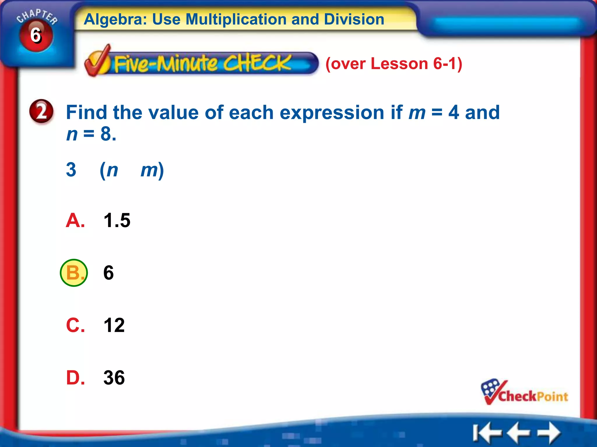 Algebra: Use Multiplication and Division
6
                                        (over Lesson 6-1)


    Find the value of each expression if m = 4 and
    n = 8.
    3     (n   m)

    A. 1.5

    B. 6

    C. 12

    D. 36
 