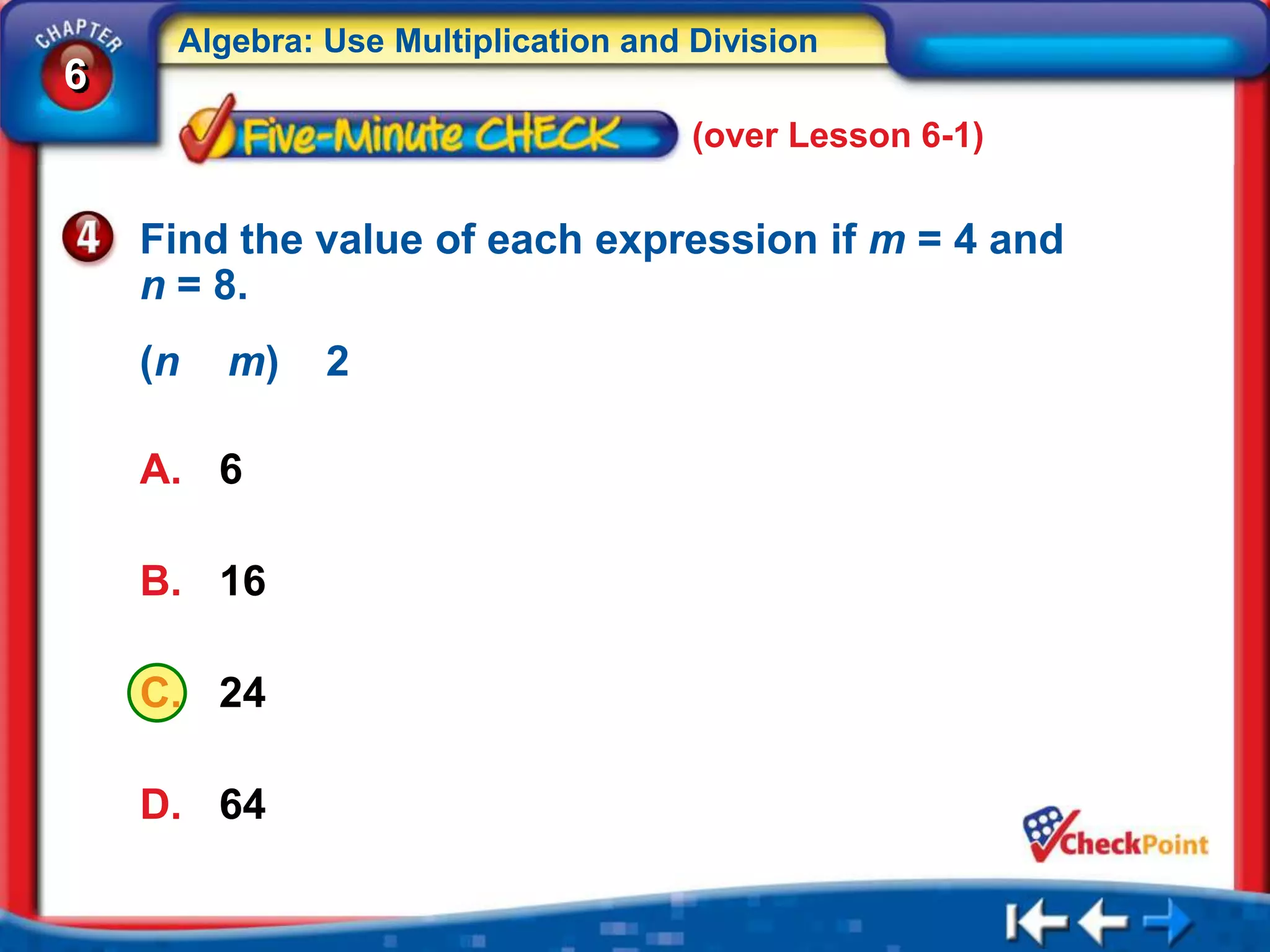 Algebra: Use Multiplication and Division
6
                                     (over Lesson 6-1)


    Find the value of each expression if m = 4 and
    n = 8.
    (n   m)   2

    A. 6

    B. 16

    C. 24

    D. 64
 