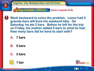 Algebra: Use Multiplication and Division
6
                                     (over Lesson 6-2)


    Work backward to solve the problem. Lance had 4
    granola bars left from his weekend hike. On
    Saturday, he ate 2 bars. Before he left for the trip
    on Friday, his mother added 5 bars to what he had.
    How many bars did he have to start with?
    A. 7 bars

    B. 5 bars

    C. 3 bars

    D. 1 bar
 